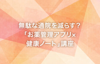 無駄な通院を減らす？「お薬管理アプリ×健康ノート」講座