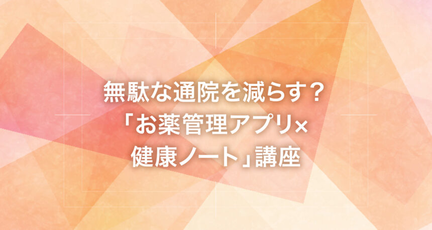 無駄な通院を減らす？「お薬管理アプリ×健康ノート」講座