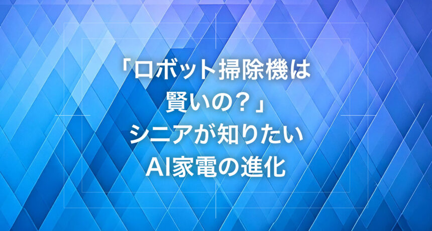 「ロボット掃除機は賢いの？」シニアが知りたいAI家電の進化