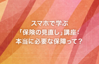 スマホで学ぶ「保険の見直し」講座：本当に必要な保障って？