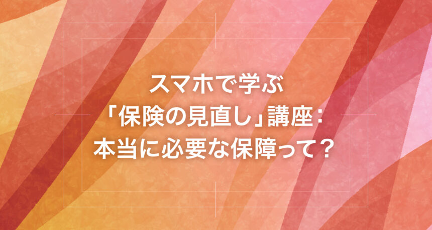 スマホで学ぶ「保険の見直し」講座：本当に必要な保障って？