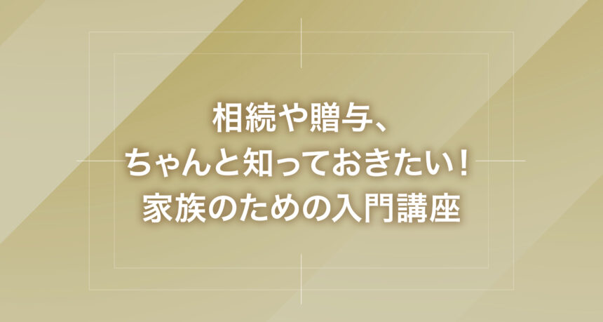 相続や贈与、ちゃんと知っておきたい！家族のための入門講座