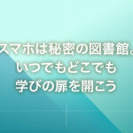 スマホは秘密の図書館。いつでもどこでも学びの扉を開こう