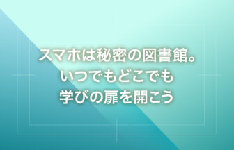 スマホは秘密の図書館。いつでもどこでも学びの扉を開こう