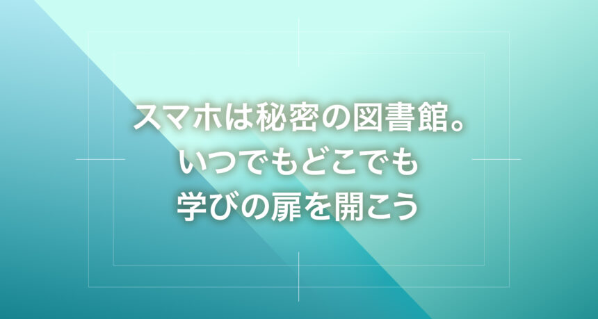 スマホは秘密の図書館。いつでもどこでも学びの扉を開こう
