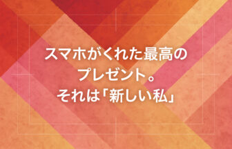 スマホがくれた最高のプレゼント。それは「新しい私」