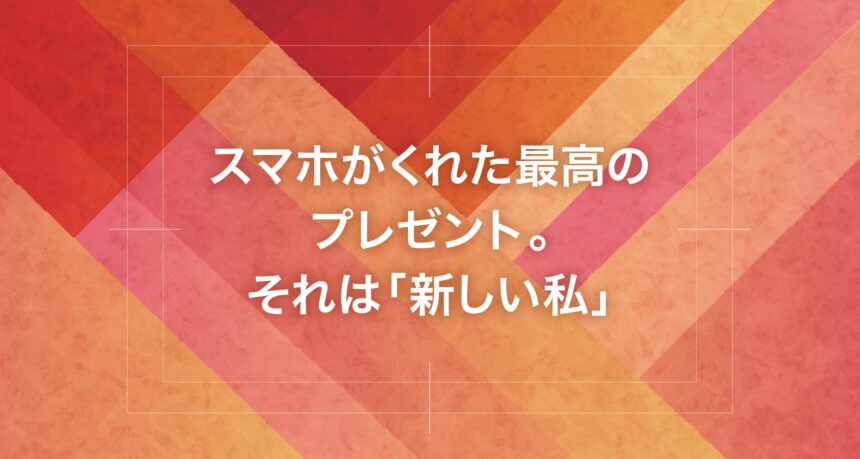スマホがくれた最高のプレゼント。それは「新しい私」