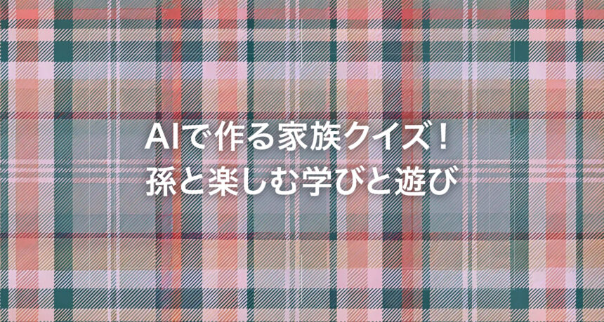 AIで作る家族クイズ！孫と楽しむ学びと遊び