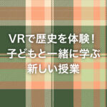 VRで歴史を体験！子どもと一緒に学ぶ新しい授業