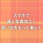 スマホで孫と写真加工！思い出をもっと楽しく