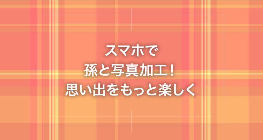 スマホで孫と写真加工！思い出をもっと楽しく