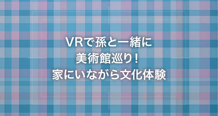 VRで孫と一緒に美術館巡り！家にいながら文化体験