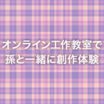オンライン工作教室で孫と一緒に創作体験