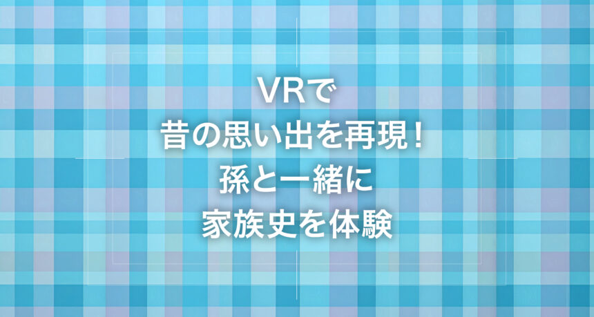 VRで昔の思い出を再現！孫と一緒に家族史を体験