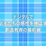 デジタルで子どもたちの感性を伸ばす！創造教育の最前線