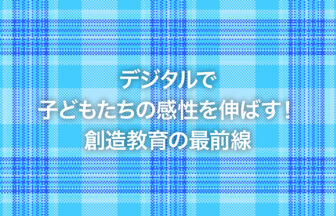 デジタルで子どもたちの感性を伸ばす！創造教育の最前線