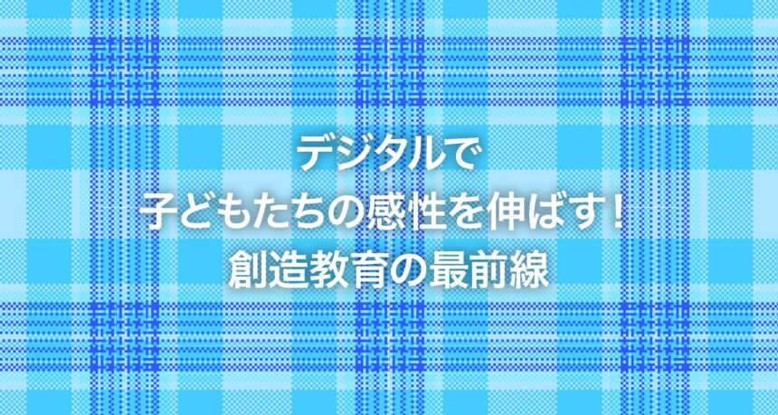 デジタルで子どもたちの感性を伸ばす！創造教育の最前線