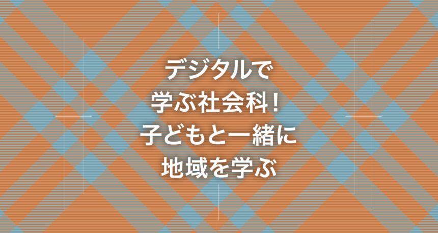 デジタルで学ぶ社会科！子どもと一緒に地域を学ぶ