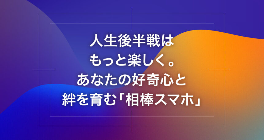 人生後半戦はもっと楽しく。あなたの好奇心と絆を育む「相棒スマホ」