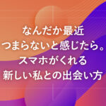 なんだか最近つまらないと感じたら。スマホがくれる新しい私との出会い方