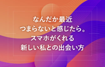 なんだか最近つまらないと感じたら。スマホがくれる新しい私との出会い方