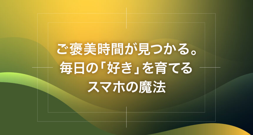 ご褒美時間が見つかる。毎日の「好き」を育てるスマホの魔法