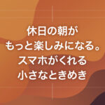 休日の朝がもっと楽しみになる。スマホがくれる小さなときめき