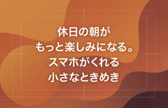 休日の朝がもっと楽しみになる。スマホがくれる小さなときめき
