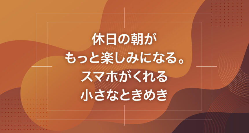 休日の朝がもっと楽しみになる。スマホがくれる小さなときめき