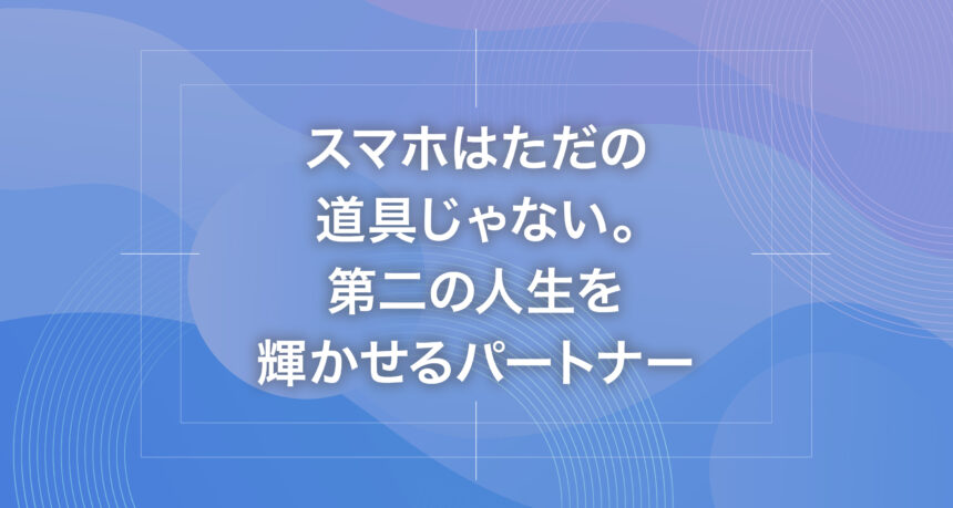 スマホはただの道具じゃない。第二の人生を輝かせるパートナー