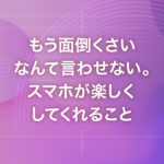 もう面倒くさいなんて言わせない。スマホが楽しくしてくれること