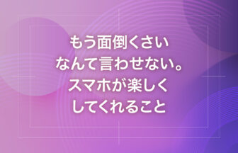 もう面倒くさいなんて言わせない。スマホが楽しくしてくれること
