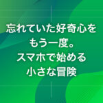 忘れていた好奇心をもう一度。スマホで始める小さな冒険