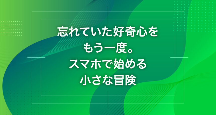 忘れていた好奇心をもう一度。スマホで始める小さな冒険