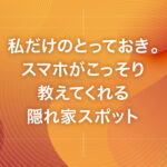 私だけのとっておき。スマホがこっそり教えてくれる隠れ家スポット