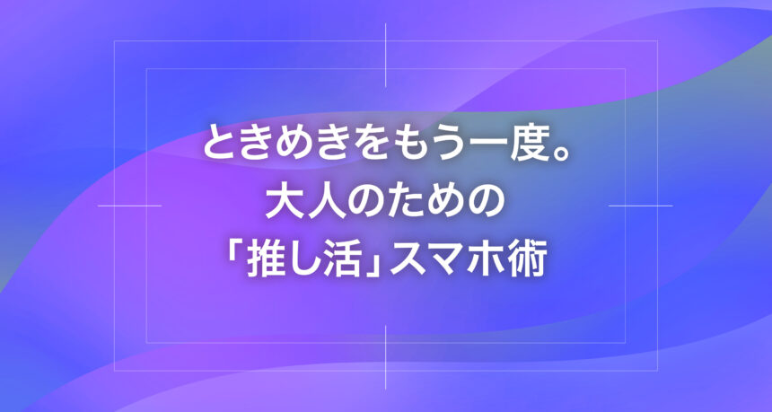 ときめきをもう一度。大人のための「推し活」スマホ術