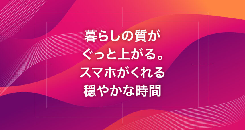 暮らしの質がぐっと上がる。スマホがくれる穏やかな時間