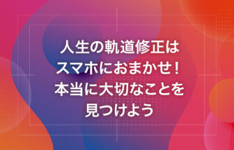 人生の軌道修正はスマホにおまかせ！本当に大切なことを見つけよう