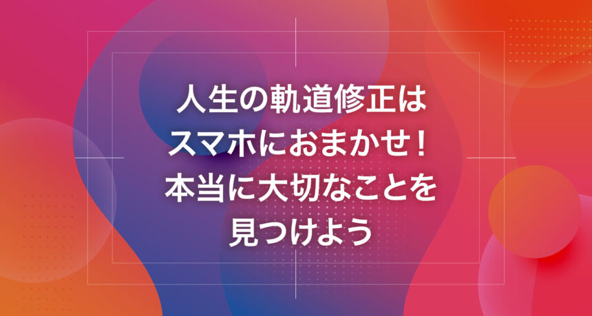 人生の軌道修正はスマホにおまかせ！本当に大切なことを見つけよう