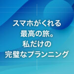 スマホがくれる最高の旅。私だけの完璧なプランニング