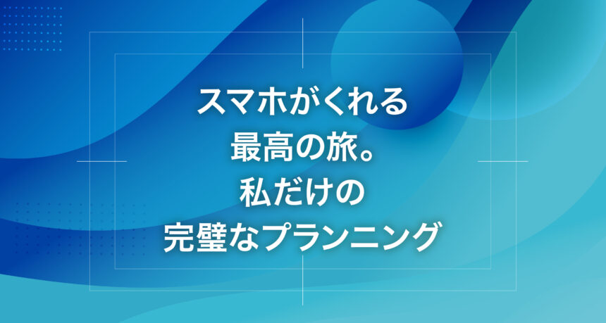 スマホがくれる最高の旅。私だけの完璧なプランニング