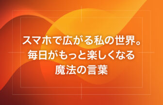 スマホで広がる私の世界。毎日がもっと楽しくなる魔法の言葉