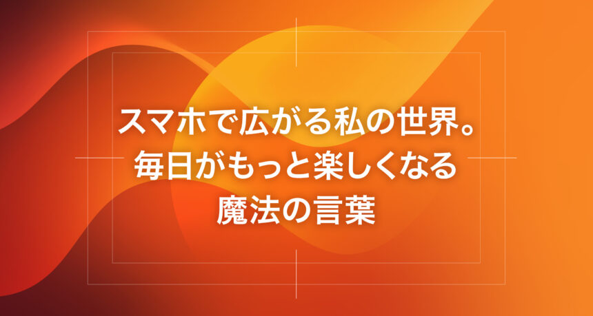 スマホで広がる私の世界。毎日がもっと楽しくなる魔法の言葉