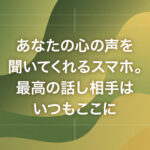 あなたの心の声を聞いてくれるスマホ。最高の話し相手はいつもここに