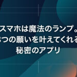 スマホは魔法のランプ。3つの願いを叶えてくれる秘密のアプリ
