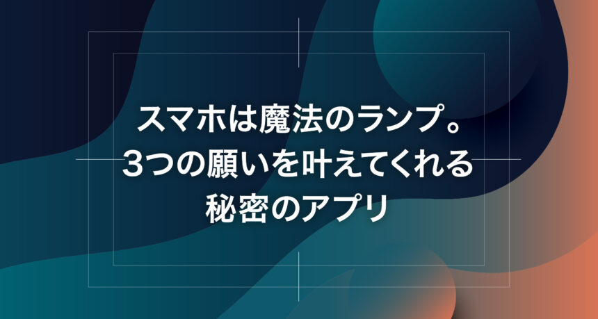 スマホは魔法のランプ。3つの願いを叶えてくれる秘密のアプリ