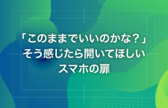 「このままでいいのかな？」そう感じたら開いてほしいスマホの扉