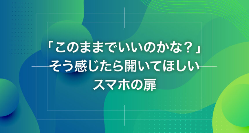 「このままでいいのかな？」そう感じたら開いてほしいスマホの扉